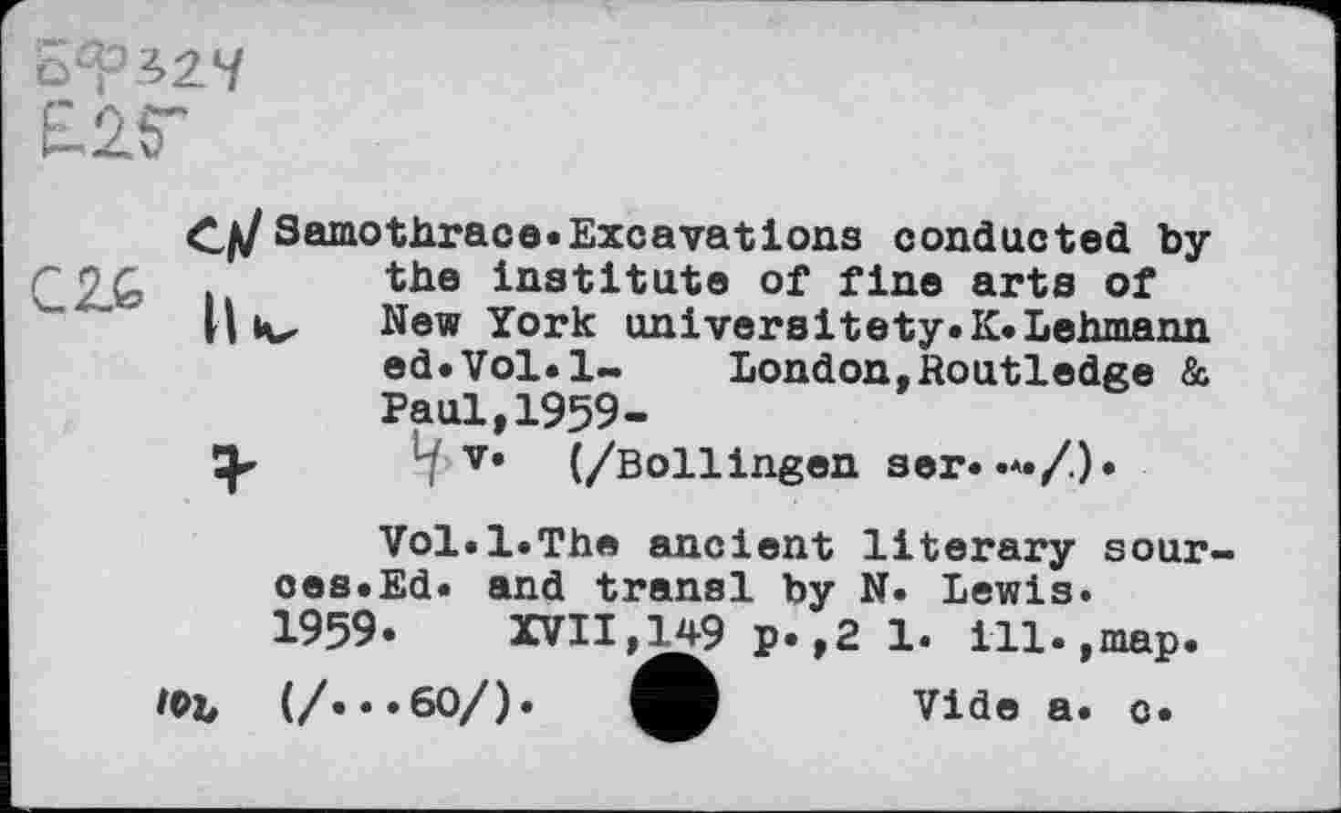 ﻿£25"
CjJ Samothrace.Excavations conducted by the Institute of fine arts of v... II New York universitety.K.Lehmann
ed.Vol.l~ London,Routledge & Paul,1959-
-■ v< (/Bollingen ser. •*•/.)•
Vol.1.The ancient literary sour-oes.Ed. and transi by N. Lewis.
1959.	XVII,149 p.,2 1. ill.,map.
ФЪ (/«*«60/).	Vide a. o.